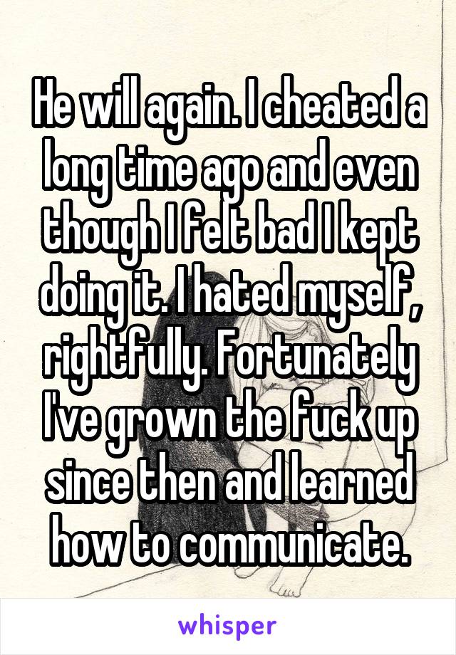 He will again. I cheated a long time ago and even though I felt bad I kept doing it. I hated myself, rightfully. Fortunately I've grown the fuck up since then and learned how to communicate.