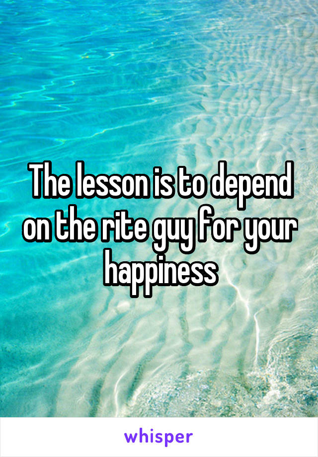 The lesson is to depend on the rite guy for your happiness