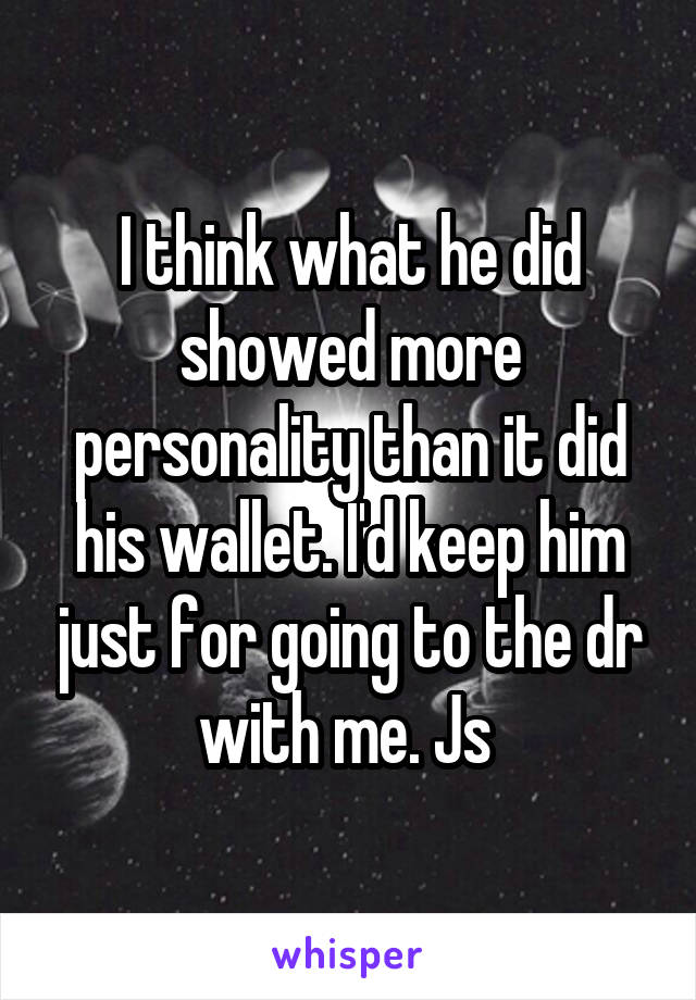 I think what he did showed more personality than it did his wallet. I'd keep him just for going to the dr with me. Js 