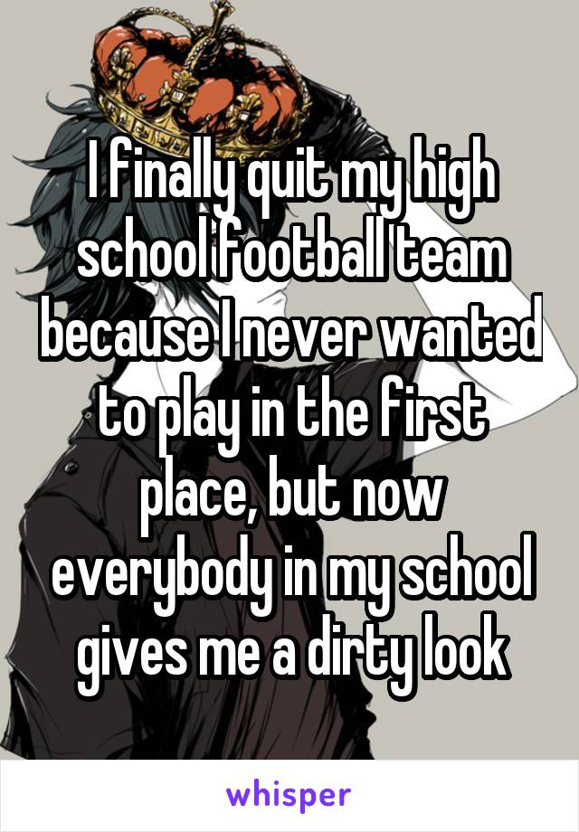 I finally quit my high school football team because I never wanted to play in the first place, but now everybody in my school gives me a dirty look