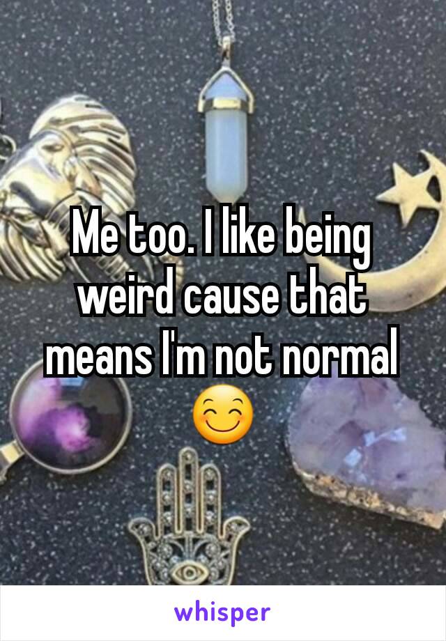 Me too. I like being weird cause that means I'm not normal 😊