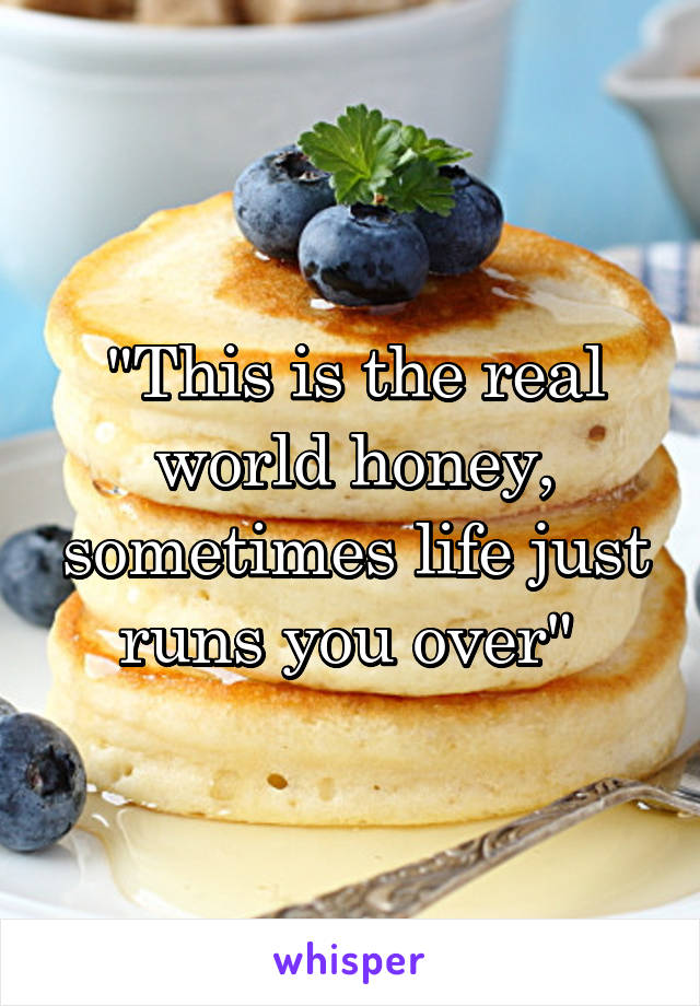 "This is the real world honey, sometimes life just runs you over" 