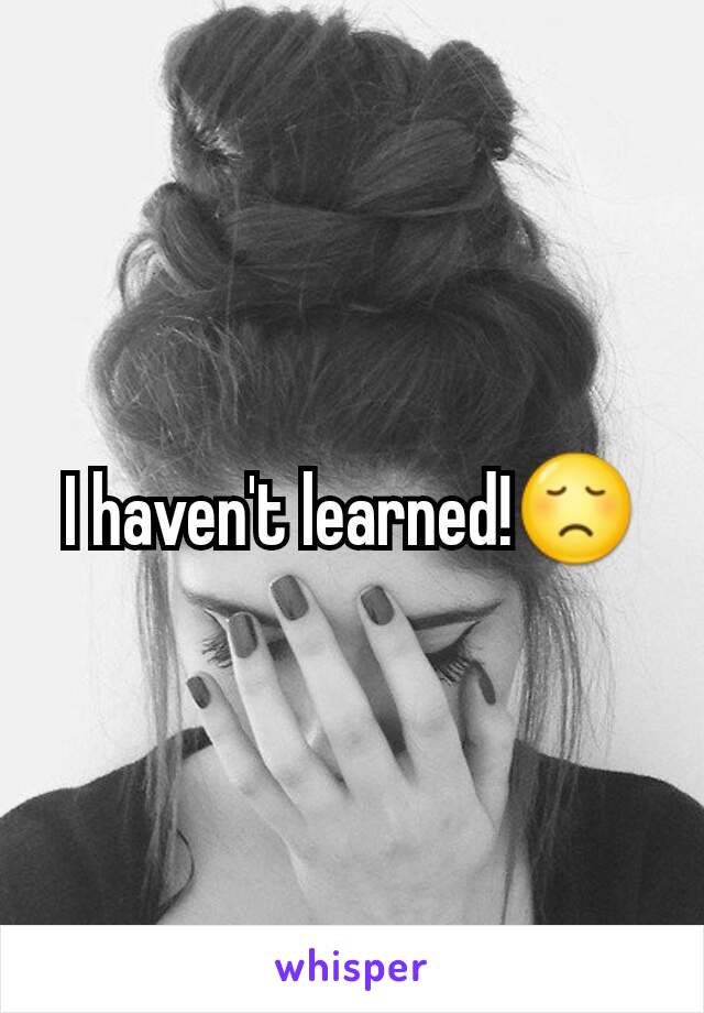 I haven't learned!😞