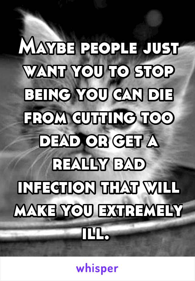 Maybe people just want you to stop being you can die from cutting too dead or get a really bad infection that will make you extremely ill. 