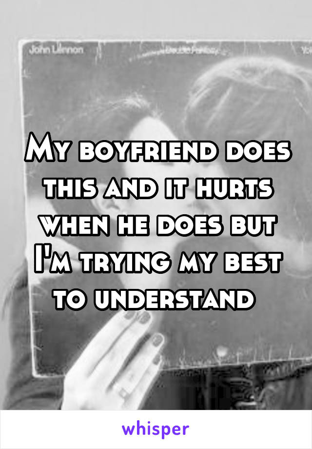 My boyfriend does this and it hurts when he does but I'm trying my best to understand 