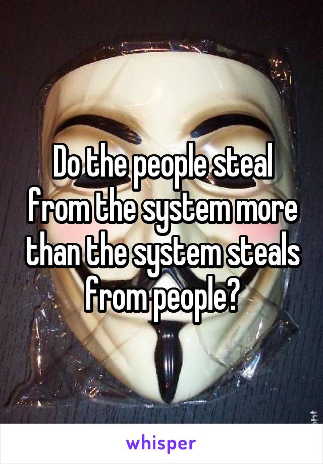 Do the people steal from the system more than the system steals from people?