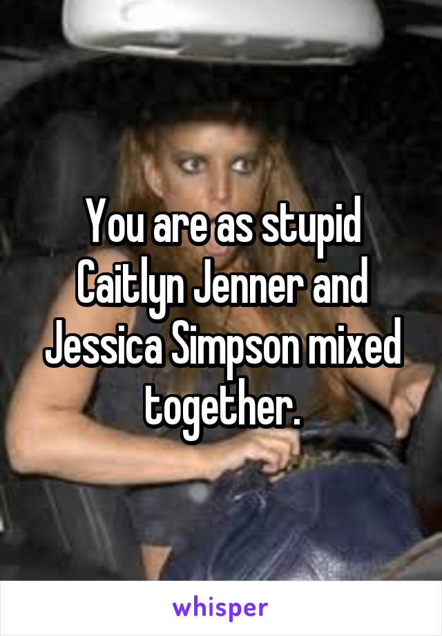 You are as stupid Caitlyn Jenner and Jessica Simpson mixed together.