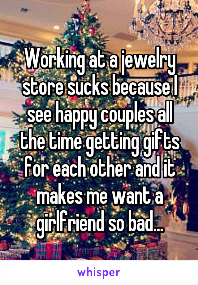 Working at a jewelry store sucks because I see happy couples all the time getting gifts for each other and it makes me want a girlfriend so bad...