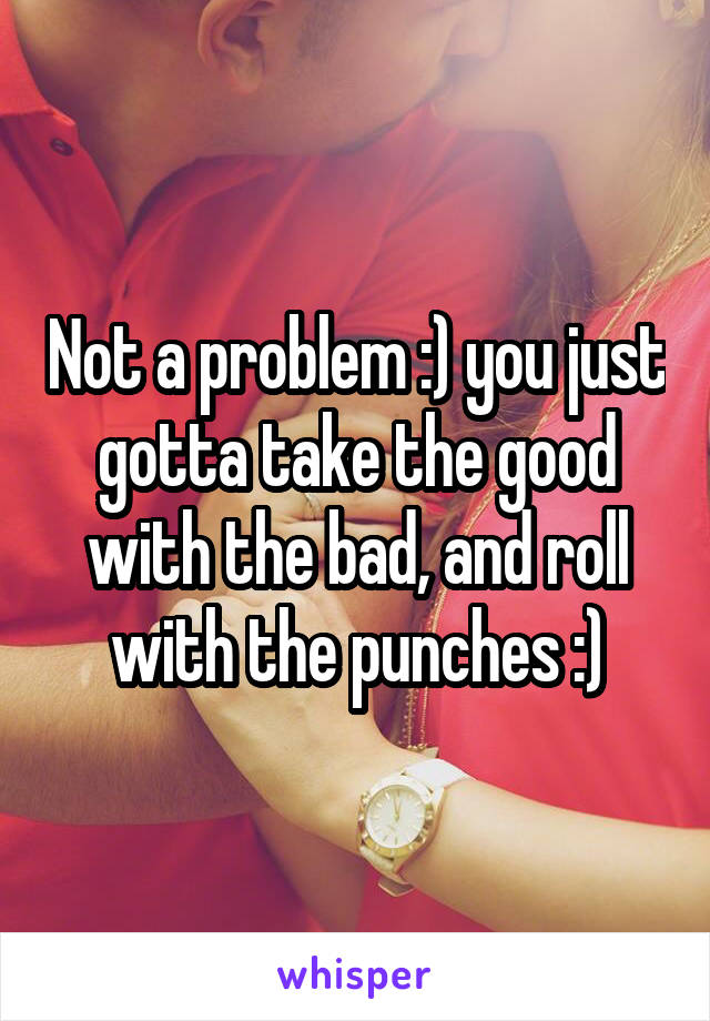 Not a problem :) you just gotta take the good with the bad, and roll with the punches :)