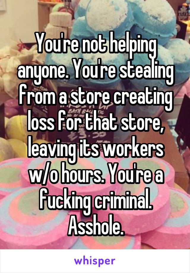 You're not helping anyone. You're stealing from a store creating loss for that store, leaving its workers w/o hours. You're a fucking criminal. Asshole.