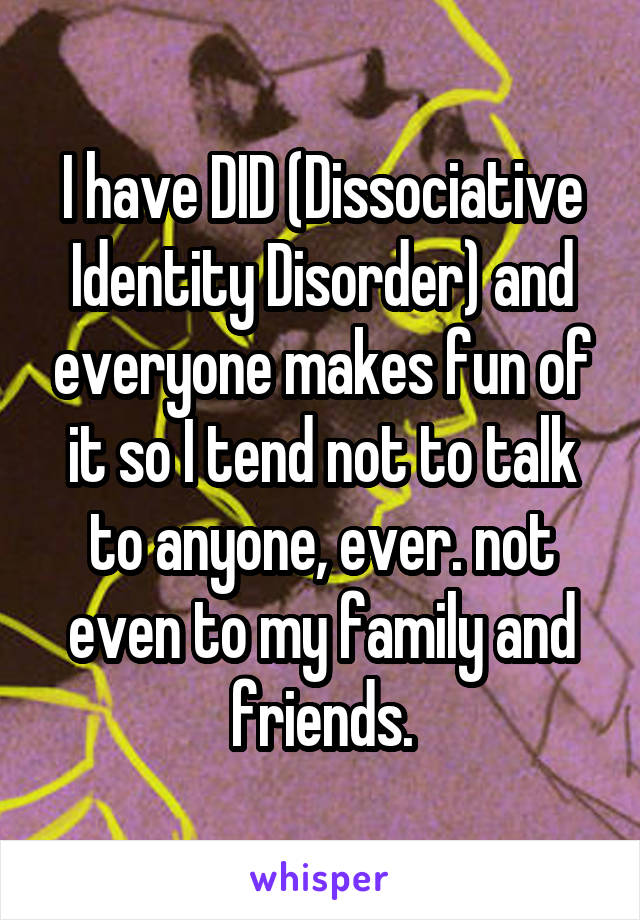 I have DID (Dissociative Identity Disorder) and everyone makes fun of it so I tend not to talk to anyone, ever. not even to my family and friends.