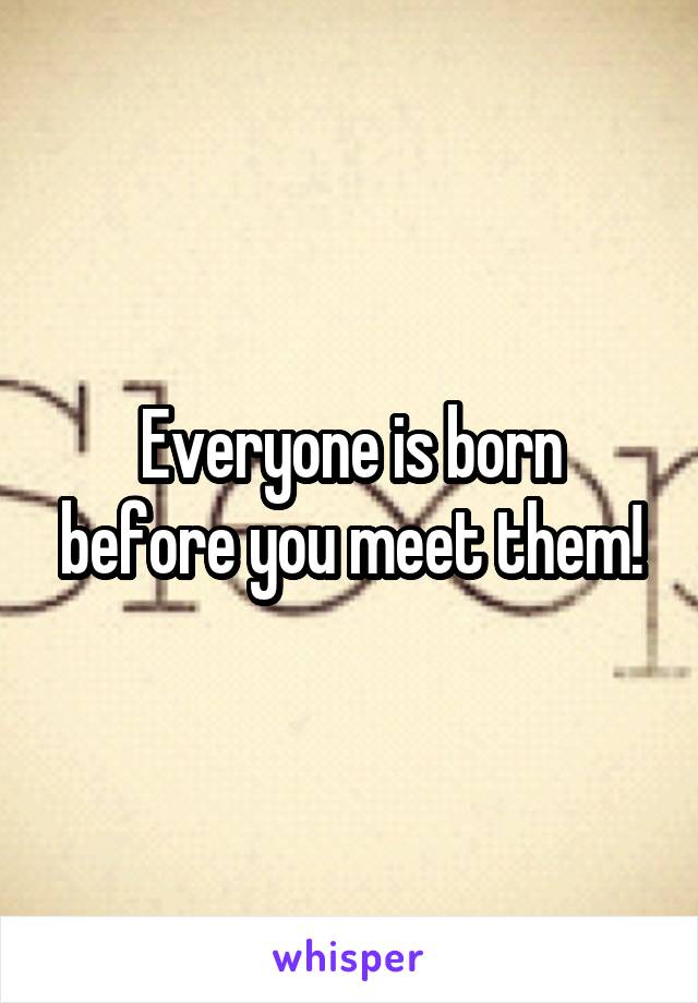Everyone is born before you meet them!