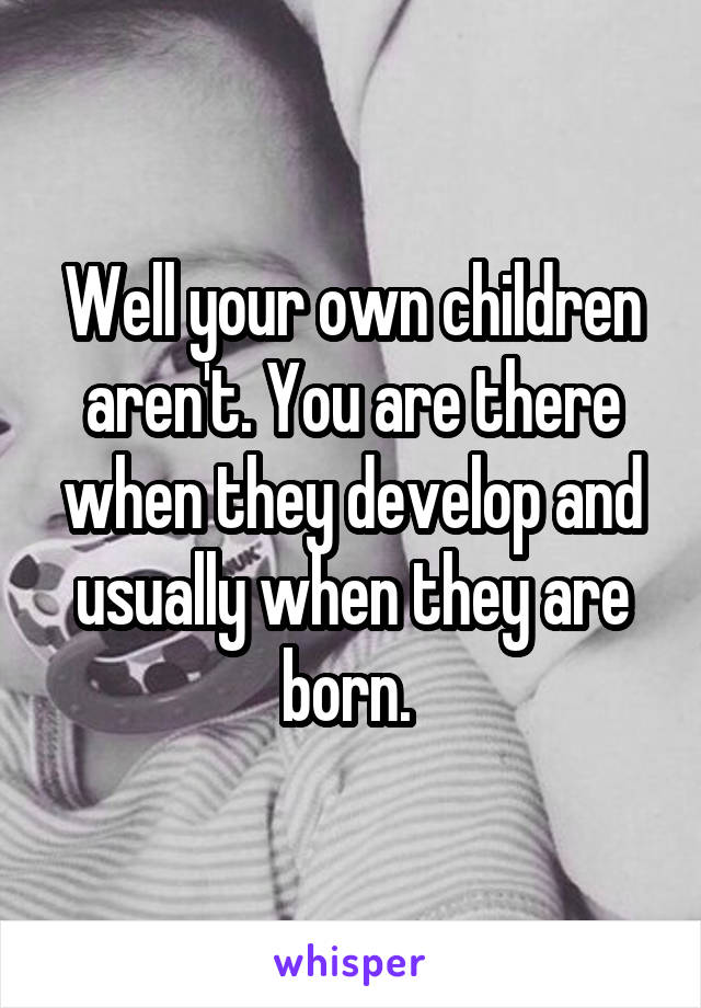 Well your own children aren't. You are there when they develop and usually when they are born. 