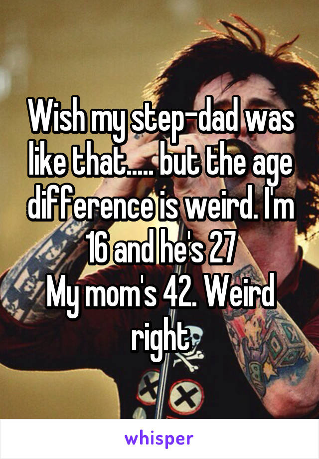 Wish my step-dad was like that..... but the age difference is weird. I'm 16 and he's 27
My mom's 42. Weird right