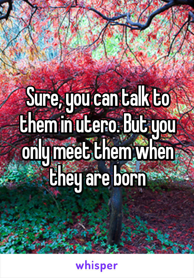 Sure, you can talk to them in utero. But you only meet them when they are born