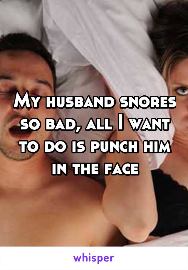 My husband snores so bad, all I want to do is punch him in the face