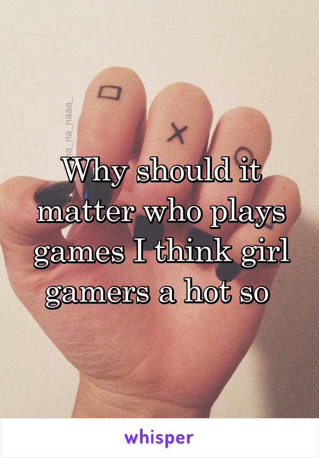 Why should it matter who plays games I think girl gamers a hot so 