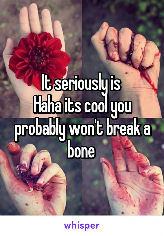 It seriously is 
Haha its cool you probably won't break a bone 