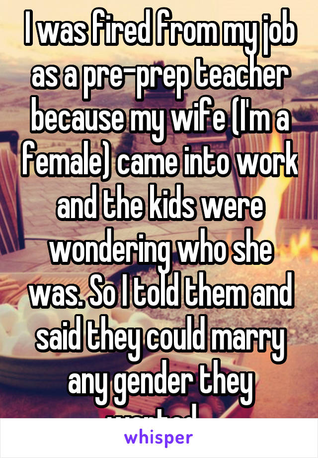 I was fired from my job as a pre-prep teacher because my wife (I'm a female) came into work and the kids were wondering who she was. So I told them and said they could marry any gender they wanted . 