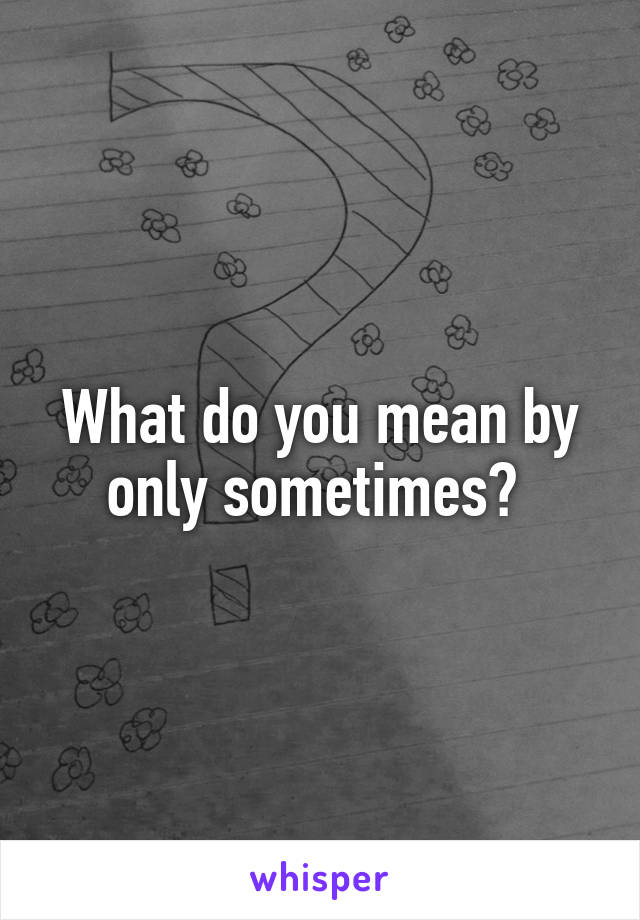 What do you mean by only sometimes? 