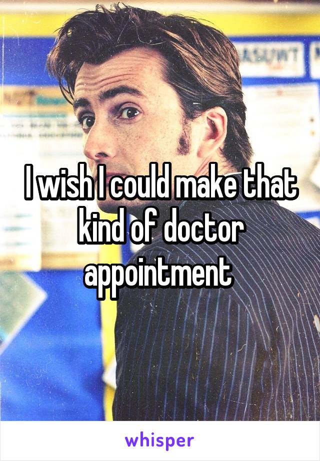 I wish I could make that kind of doctor appointment 