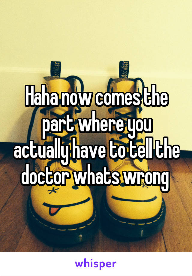 Haha now comes the part where you actually have to tell the doctor whats wrong 