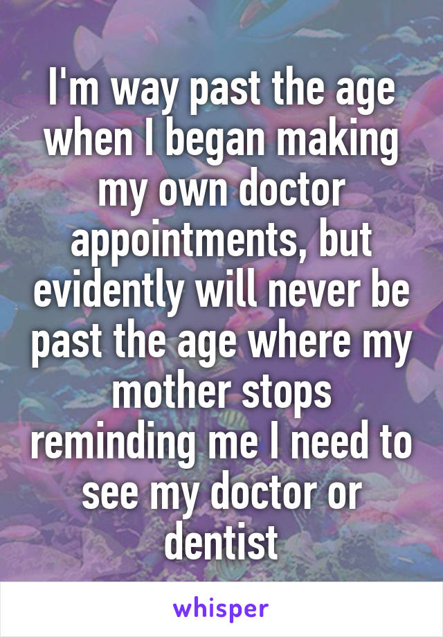 I'm way past the age when I began making my own doctor appointments, but evidently will never be past the age where my mother stops reminding me I need to see my doctor or dentist