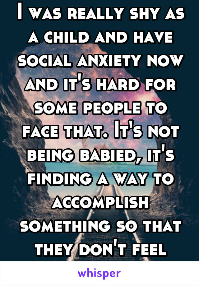 I was really shy as a child and have social anxiety now and it's hard for some people to face that. It's not being babied, it's finding a way to accomplish something so that they don't feel bad. 