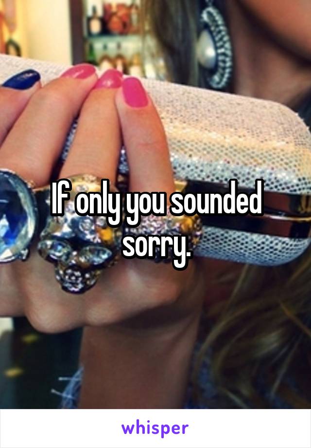 If only you sounded sorry.