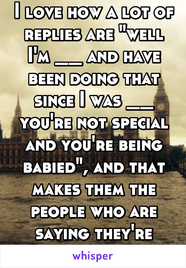 I love how a lot of replies are "well I'm __ and have been doing that since I was __ you're not special and you're being babied", and that makes them the people who are saying they're special. 