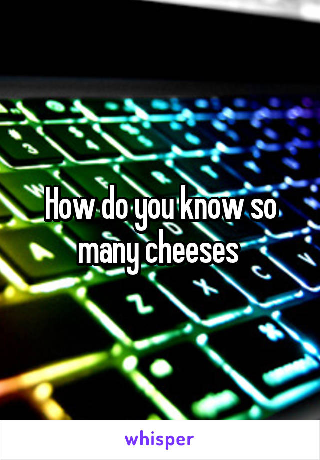 How do you know so many cheeses 