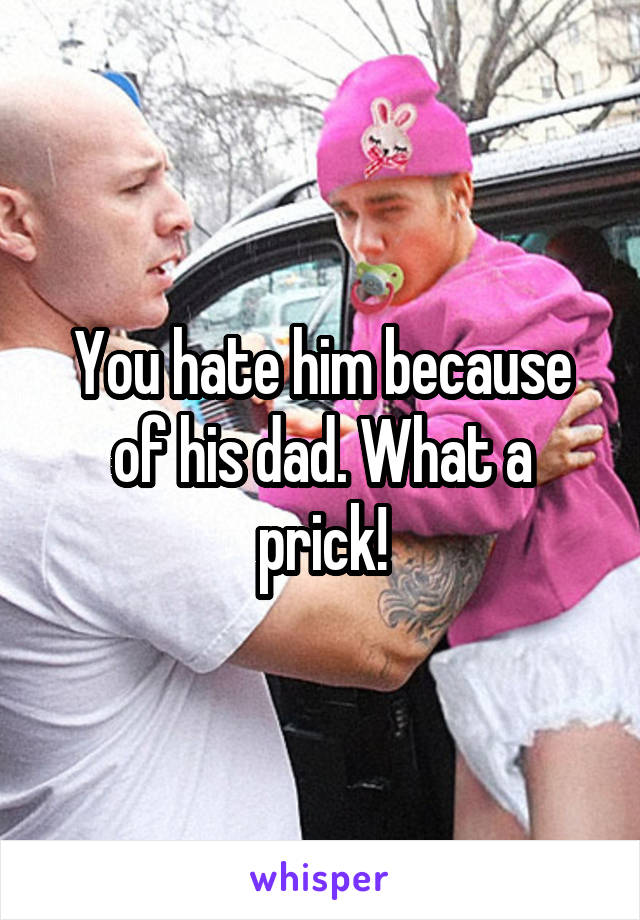 You hate him because of his dad. What a prick!