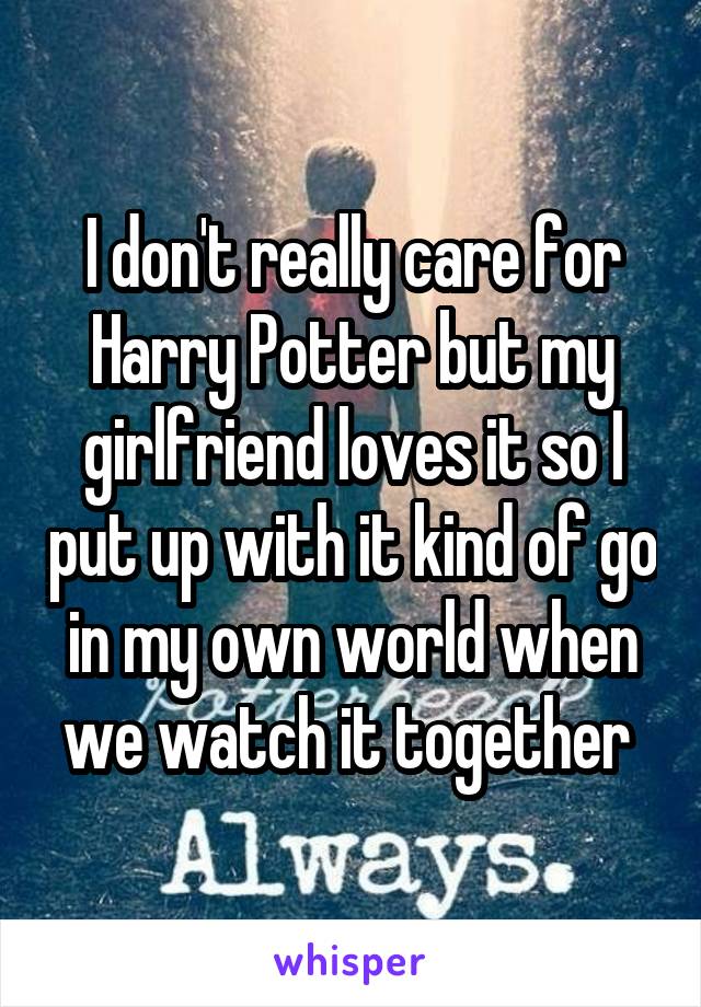 I don't really care for Harry Potter but my girlfriend loves it so I put up with it kind of go in my own world when we watch it together 