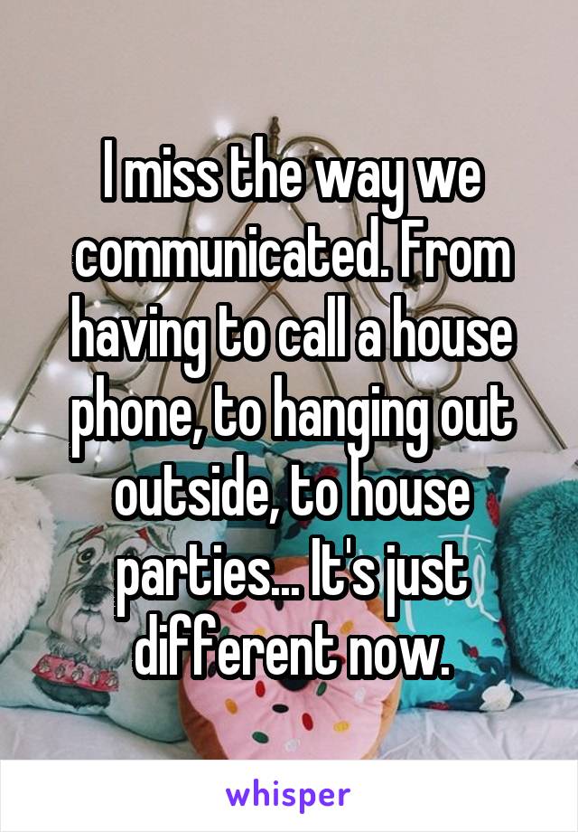 I miss the way we communicated. From having to call a house phone, to hanging out outside, to house parties... It's just different now.
