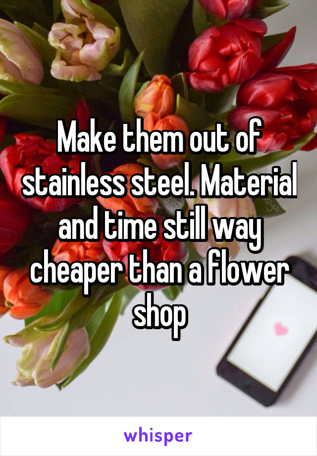 Make them out of stainless steel. Material and time still way cheaper than a flower shop