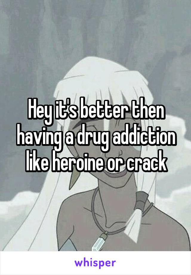 Hey it's better then having a drug addiction like heroine or crack