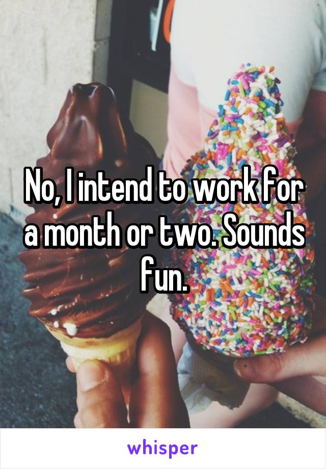 No, I intend to work for a month or two. Sounds fun.