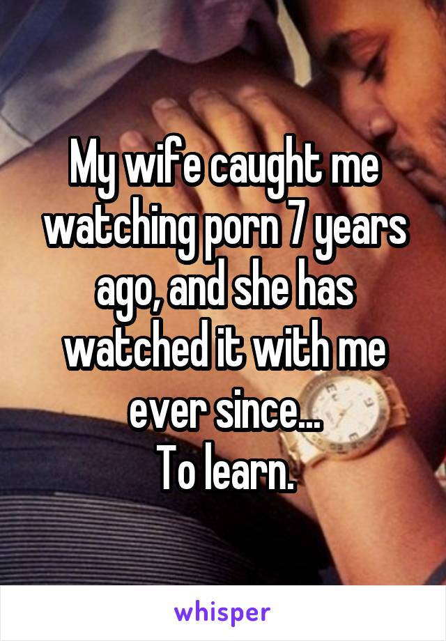 My wife caught me watching porn 7 years ago, and she has watched it with me ever since...
To learn.