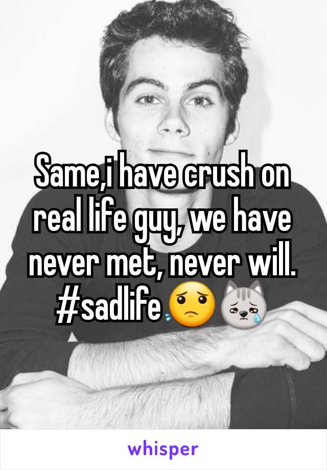 Same,i have crush on real life guy, we have never met, never will. #sadlife😟😿