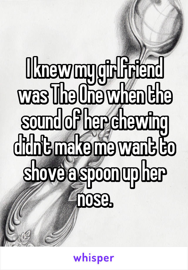 I knew my girlfriend was The One when the sound of her chewing didn't make me want to shove a spoon up her nose.
