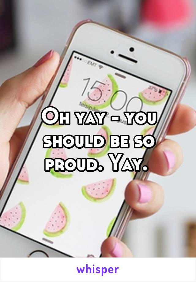 Oh yay - you should be so proud. Yay. 