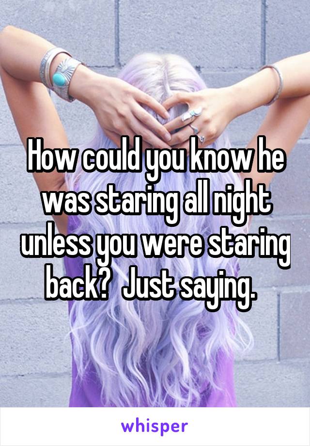 How could you know he was staring all night unless you were staring back?  Just saying.  