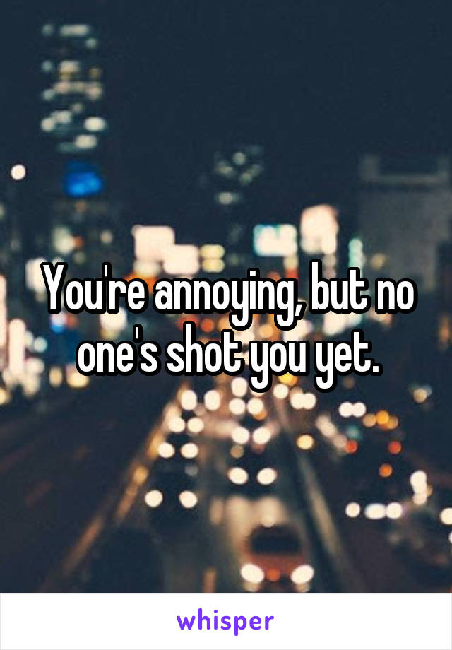 You're annoying, but no one's shot you yet.