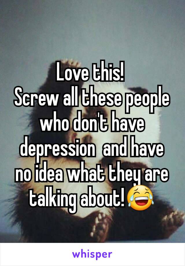 Love this! 
Screw all these people who don't have  depression  and have no idea what they are talking about!😂