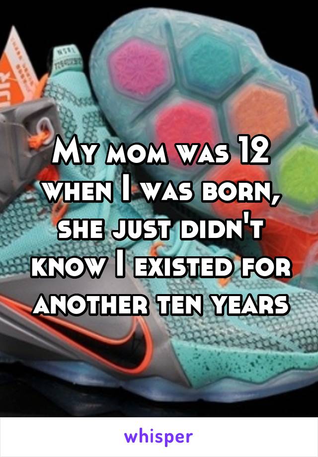 My mom was 12 when I was born, she just didn't know I existed for another ten years
