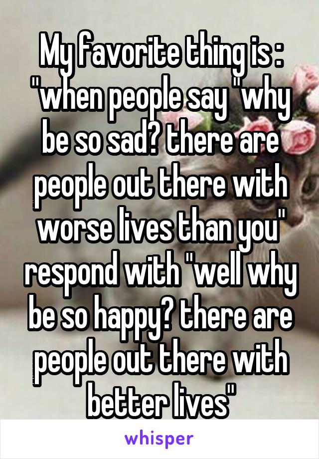 My favorite thing is : "when people say "why be so sad? there are people out there with worse lives than you" respond with "well why be so happy? there are people out there with better lives"