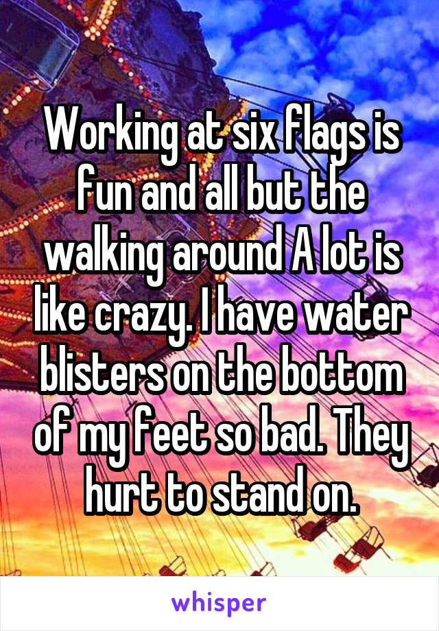Working at six flags is fun and all but the walking around A lot is like crazy. I have water blisters on the bottom of my feet so bad. They hurt to stand on.