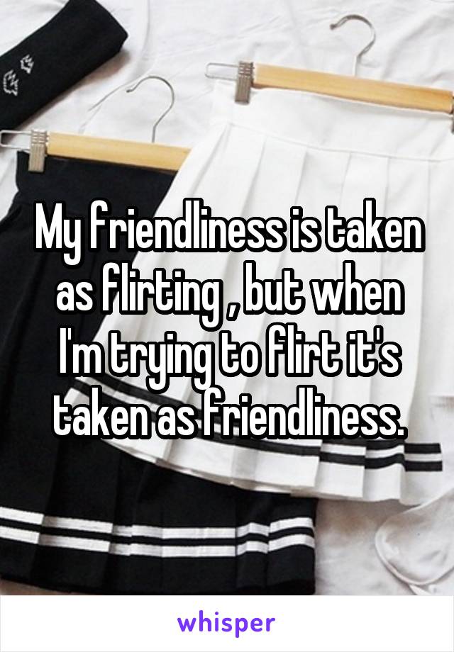 My friendliness is taken as flirting , but when I'm trying to flirt it's taken as friendliness.