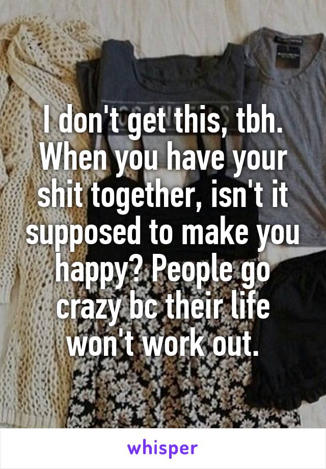 I don't get this, tbh. When you have your shit together, isn't it supposed to make you happy? People go crazy bc their life won't work out.