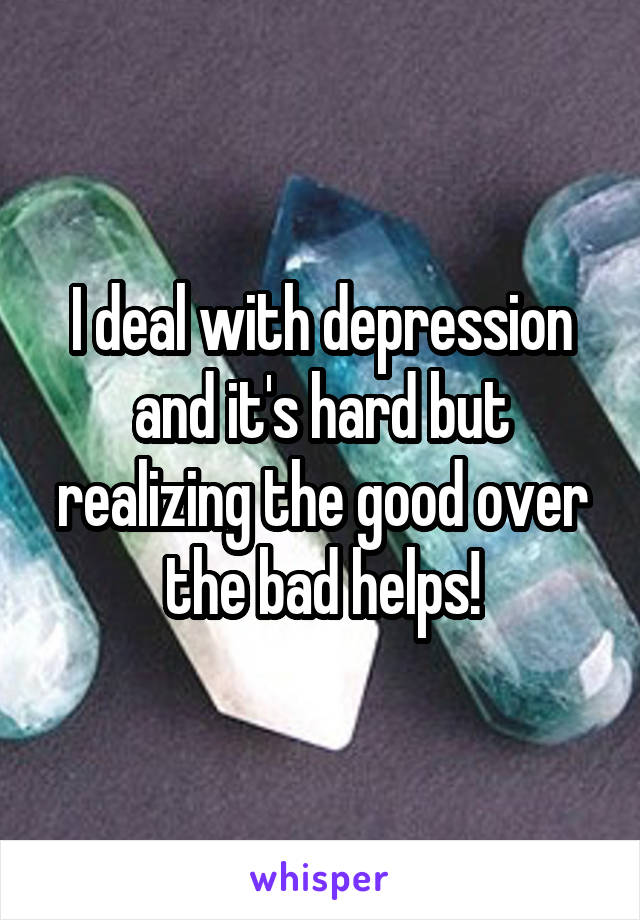 I deal with depression and it's hard but realizing the good over the bad helps!